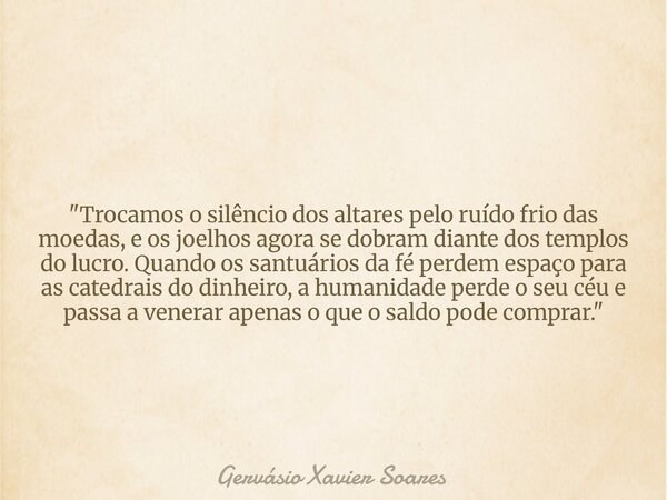 "Trocamos o silêncio dos altares pelo ruído frio das moedas, e os joelhos agora se dobram diante dos templos do lucro. Quando os santuários da fé perdem es... Frase de Gervásio Xavier Soares.