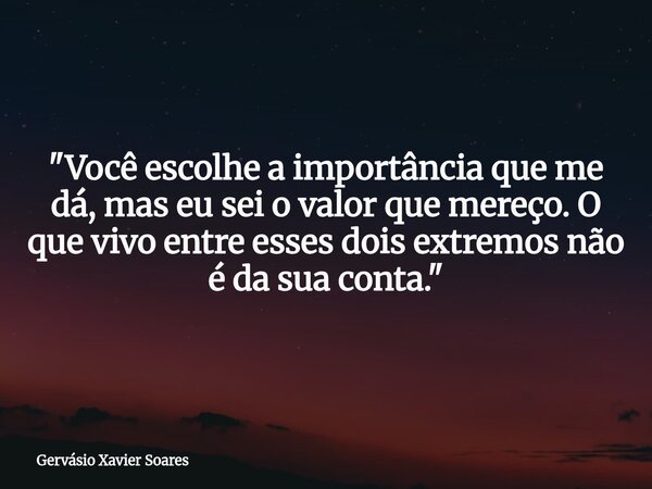 "Você escolhe a importância que me dá, mas eu sei o valor que mereço. O que vivo entre esses dois extremos não é da sua conta."... Frase de Gervásio Xavier Soares.