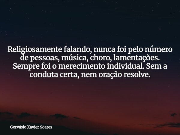 Religiosamente falando, nunca foi pelo número de pessoas, música, choro, lamentações. Sempre foi o merecimento individual. Sem a conduta certa, nem oração resol... Frase de Gervásio Xavier Soares.