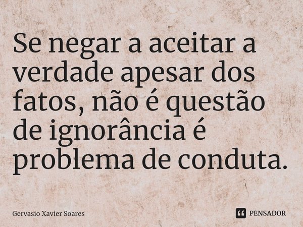 ⁠Se negar a aceitar a verdade apesar dos fatos, não é questão de ignorância é problema de conduta.... Frase de Gervasio Xavier Soares.