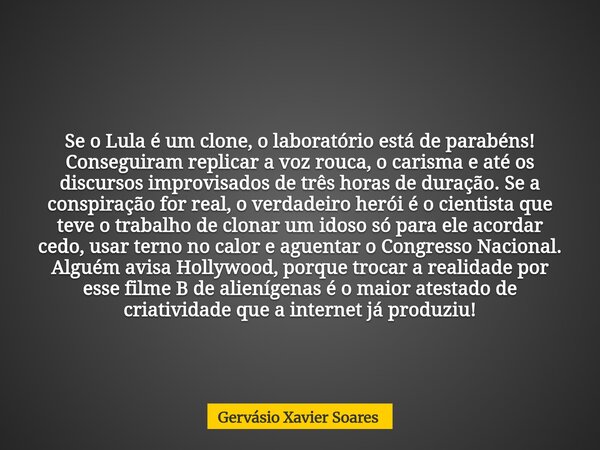 Se o Lula é um clone, o laboratório está de parabéns! Conseguiram replicar a voz rouca, o carisma e até os discursos improvisados de três horas de duração. Se a... Frase de Gervásio Xavier Soares.