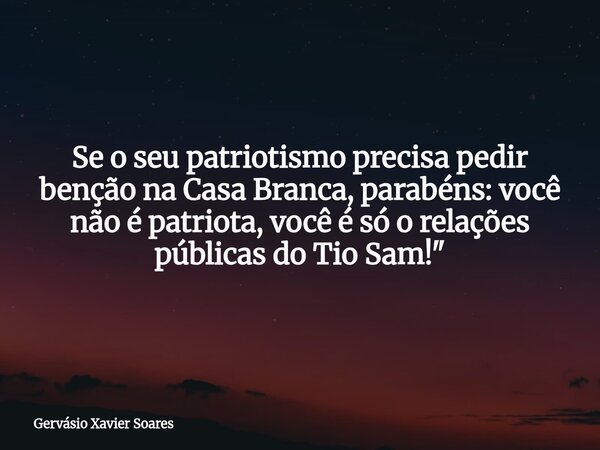 Se o seu patriotismo precisa pedir benção na Casa Branca, parabéns: você não é patriota, você é só o relações públicas do Tio Sam!"... Frase de Gervásio Xavier Soares.