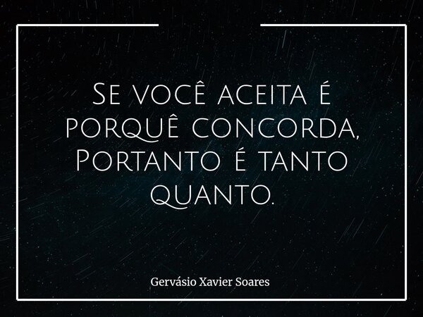 Se você aceita é porquê concorda, Portanto é tanto quanto⁠.... Frase de Gervásio Xavier Soares.