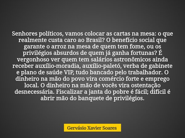 Senhores políticos, vamos colocar as cartas na mesa: o que realmente custa caro ao Brasil? O benefício social que garante o arroz na mesa de quem tem fome, ou o... Frase de Gervásio Xavier Soares.