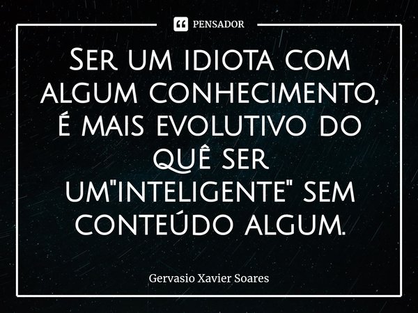 ⁠Ser um idiota com algum conhecimento, é mais evolutivo do quê ser um "inteligente" sem conteúdo algum.... Frase de Gervasio Xavier Soares.