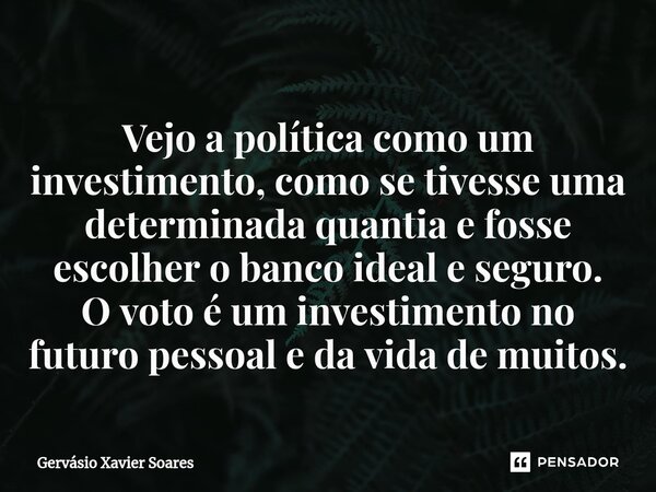 Vejo a política como um investimento, como se tivesse uma determinada quantia e fosse escolher o banco ideal e seguro. O voto é um investimento no futuro pessoa... Frase de Gervasio Xavier Soares.