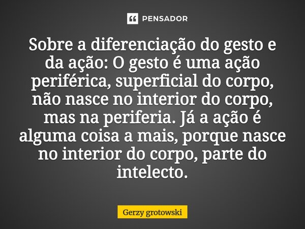 Sobre a diferenciação do gesto e da ação: O gesto é uma ação periférica, superficial do corpo, não nasce no interior do corpo, mas na periferia. Já a ação é al... Frase de Gerzy grotowski.