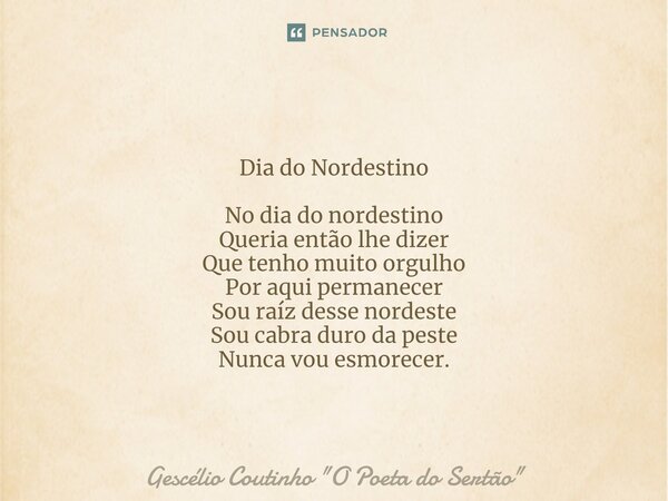 Dia do Nordestino ⁠No dia do nordestino Queria então lhe dizer Que tenho muito orgulho Por aqui permanecer Sou raíz desse nordeste Sou cabra duro da peste Nunca... Frase de Gescélio Coutinho 