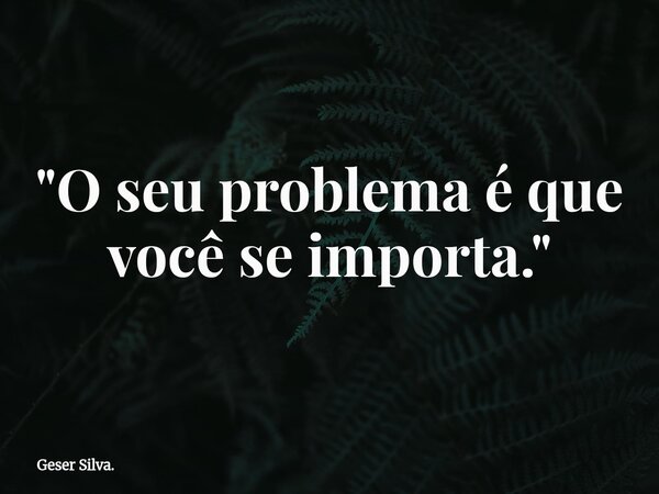 "O seu problema é que você se importa."... Frase de Geser Silva..