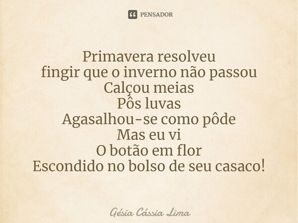 ⁠Primavera resolveu fingir que o inverno não passou Calçou meias Pôs luvas Agasalhou-se como pôde Mas eu vi O botão em flor Escondido no bolso de seu casaco!... Frase de Gésia Cássia Lima.