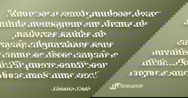 "Amor se o vento pudesse levar minha mensagem em forma de palavras saidas do caração,chegariaaos seus ouvidos como se fosse canção e diria...Psiu!Eu quero ... Frase de Géssica Ueda.