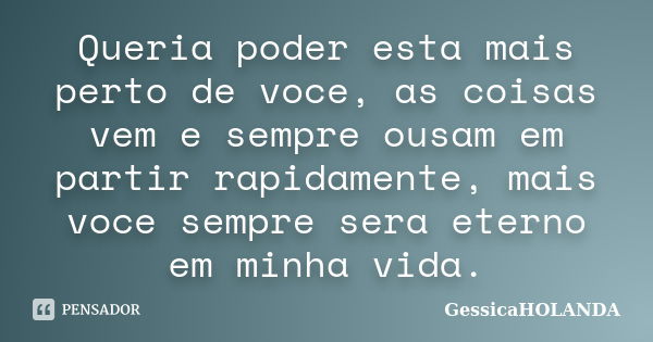 Queria poder esta mais perto de voce, as coisas vem e sempre ousam em partir rapidamente, mais voce sempre sera eterno em minha vida.... Frase de gessicaHOLANDA.