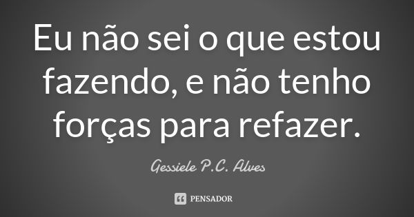 Eu não sei o que estou fazendo, e não tenho forças para refazer.... Frase de Gessiele P.C. Alves.