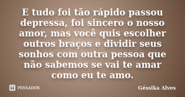 E tudo foi tão rápido passou depressa, foi sincero o nosso amor, mas você quis escolher outros braços e dividir seus sonhos com outra pessoa que não sabemos se ... Frase de Géssika Alves.