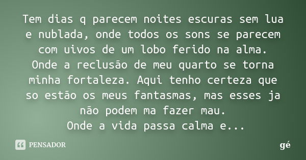 Tem dias q parecem noites escuras sem lua e nublada, onde todos os sons se parecem com uivos de um lobo ferido na alma. Onde a reclusão de meu quarto se torna m... Frase de GE.