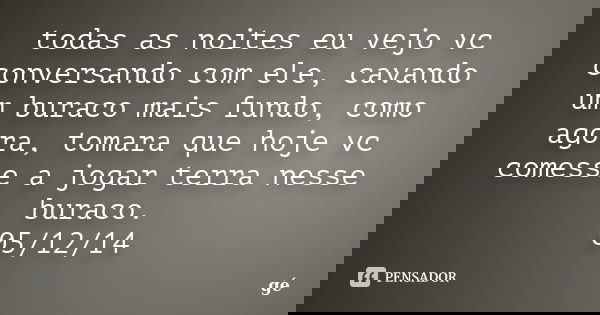 todas as noites eu vejo vc conversando com ele, cavando um buraco mais fundo, como agora, tomara que hoje vc comesse a jogar terra nesse buraco. 05/12/14... Frase de ge.