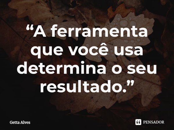 ⁠“A ferramenta que você usa determina o seu resultado.”... Frase de Getta Alves.