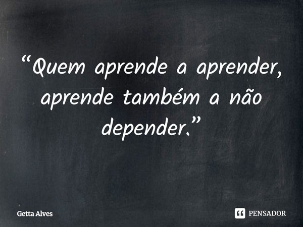 ⁠“Quem aprende a aprender, aprende também a não depender.”... Frase de Getta Alves.