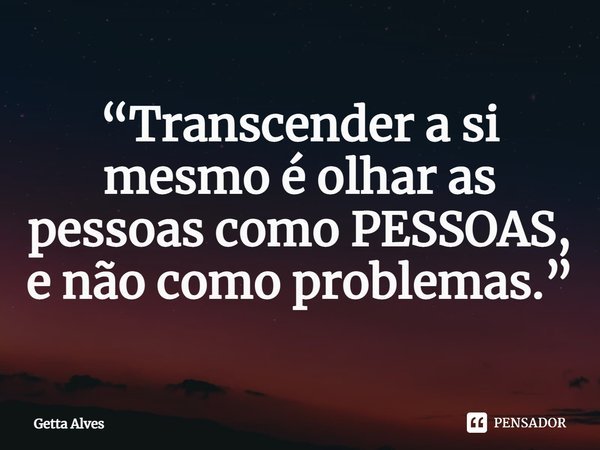 “Transcender a si mesmo é olhar as pessoas como PESSOAS, e não como problemas.”... Frase de Getta Alves.
