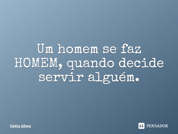 Um homem se faz HOMEM, quando decide servir alguém.... Frase de Getta Alves.