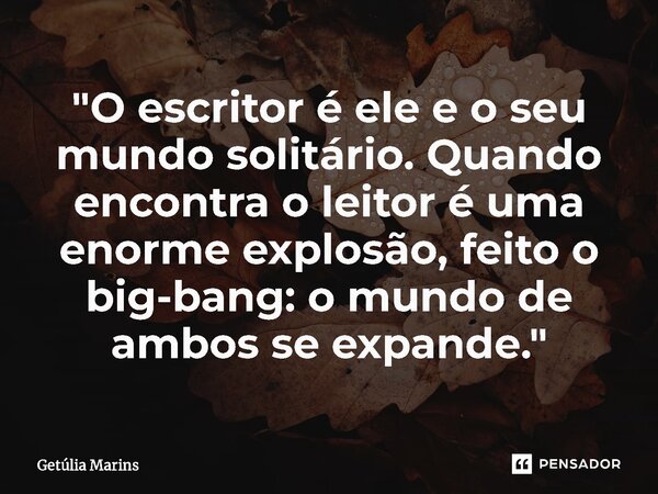 ⁠"O escritor é ele e o seu mundo solitário. Quando encontra o leitor é uma enorme explosão, feito o big-bang: o mundo de ambos se expande."... Frase de Getúlia Marins.