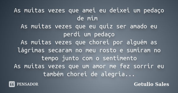 As muitas vezes que amei eu deixei um pedaço de mim As muitas vezes que eu quiz ser amado eu perdi um pedaço As muitas vezes que chorei por alguém as lágrimas s... Frase de Getulio Sales.