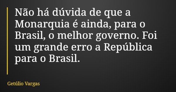 Não há dúvida de que a Monarquia é ainda, para o Brasil, o melhor governo. Foi um grande erro a República para o Brasil.... Frase de Getúlio Vargas.