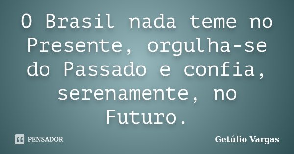 O Brasil nada teme no Presente, orgulha-se do Passado e confia, serenamente, no Futuro.... Frase de Getúlio Vargas.