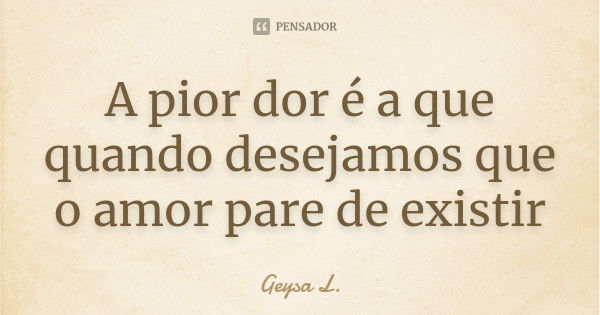 A pior dor é a que quando desejamos que o amor pare de existir... Frase de Geysa L..