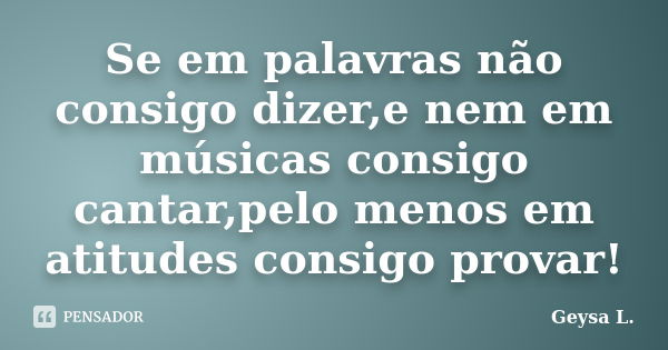 Se em palavras não consigo dizer,e nem em músicas consigo cantar,pelo menos em atitudes consigo provar!... Frase de Geysa L..