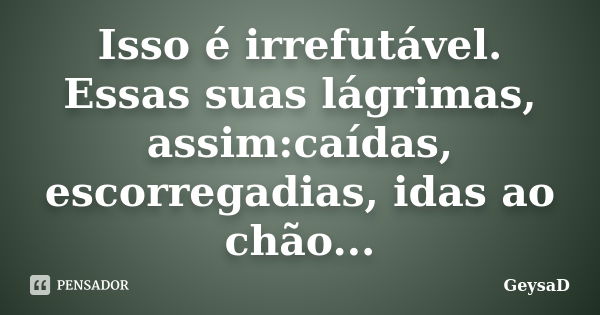 Isso é irrefutável. Essas suas lágrimas, assim:caídas, escorregadias, idas ao chão...... Frase de GeysaD.