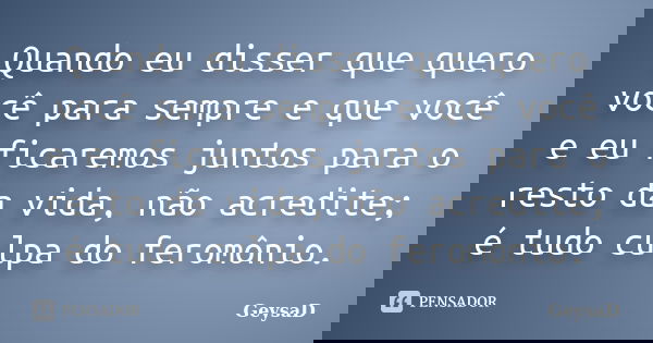 Quando eu disser que quero você para sempre e que você e eu ficaremos juntos para o resto da vida, não acredite; é tudo culpa do feromônio.... Frase de GeysaD.