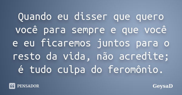 Quando eu disser que quero você para sempre e que você e eu ficaremos juntos para o resto da vida, não acredite; é tudo culpa do feromônio.... Frase de GeysaD.