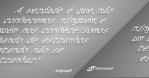 A verdade é que,não conhecemos ninguém,e ninguém nos conhece!somos um bando de estranhos tentando não se estranhar!... Frase de Geysah.