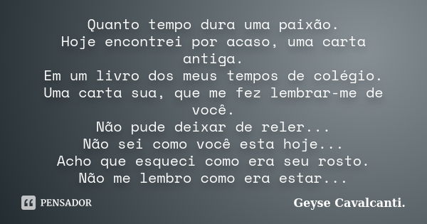 Quanto tempo dura uma paixão. Hoje encontrei por acaso, uma carta antiga. Em um livro dos meus tempos de colégio. Uma carta sua, que me fez lembrar-me de você. ... Frase de Geyse Cavalcanti..