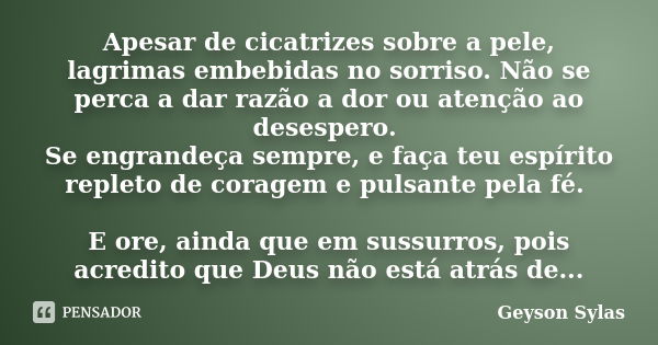 Apesar de cicatrizes sobre a pele, lagrimas embebidas no sorriso. Não se perca a dar razão a dor ou atenção ao desespero. Se engrandeça sempre, e faça teu espír... Frase de Geyson Sylas.