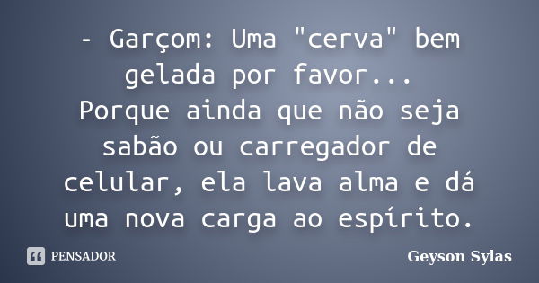 - Garçom: Uma "cerva" bem gelada por favor... Porque ainda que não seja sabão ou carregador de celular, ela lava alma e dá uma nova carga ao espírito.... Frase de Geyson Sylas.