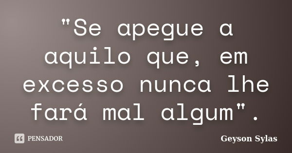 "Se apegue a aquilo que, em excesso nunca lhe fará mal algum".... Frase de Geyson Sylas.