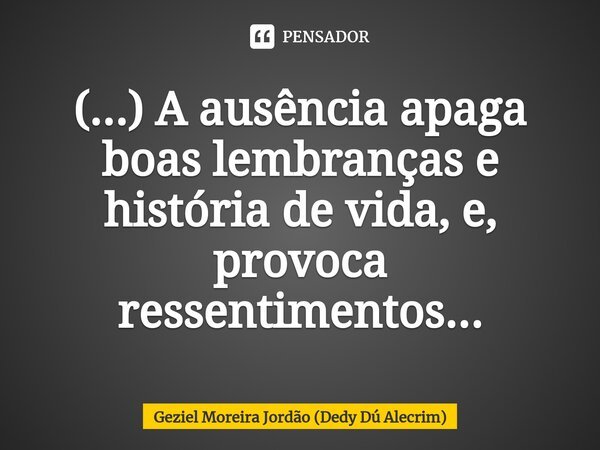 ⁠(...) A ausência apaga boas lembranças e história de vida, e, provoca ressentimentos...... Frase de Geziel Moreira Jordão (Dedy Dú Alecrim).