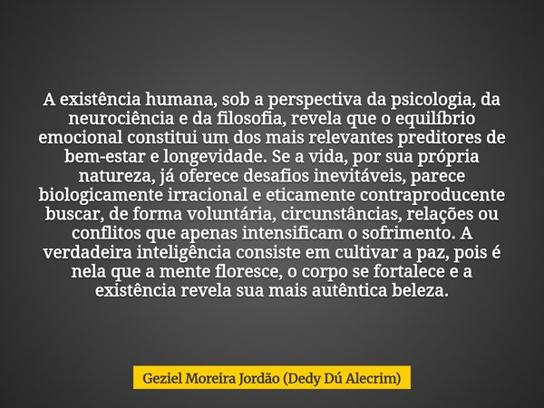 A existência humana, sob a perspectiva da psicologia, da neurociência e da filosofia, revela que o equilíbrio emocional constitui um dos mais relevantes predito... Frase de Geziel Moreira Jordão (Dedy Dú Alecrim).