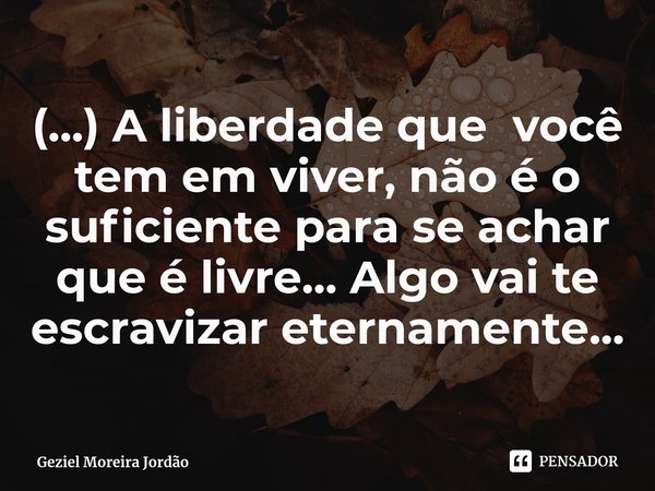 ⁠(...) A liberdade que você tem em viver, não é o suficiente para se achar que é livre... Algo vai te escravizar eternamente...... Frase de Geziel Moreira Jordão.