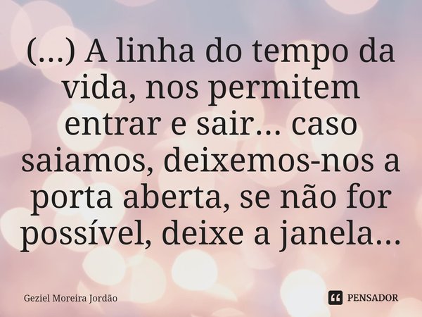 ⁠(...) A linha do tempo da vida, nos permitem entrar e sair... caso saiamos, deixemos-nos a porta aberta, se não for possível, deixe a janela...... Frase de Geziel Moreira Jordão.