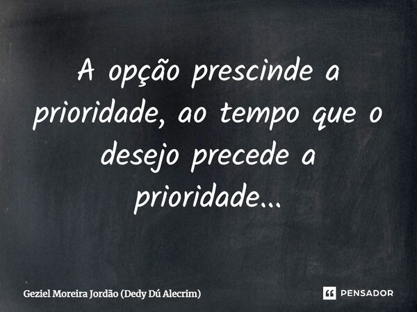 A opção prescinde a prioridade, ao tempo que o desejo precede a prioridade...... Frase de Geziel Moreira Jordão (Dedy Dú Alecrim).