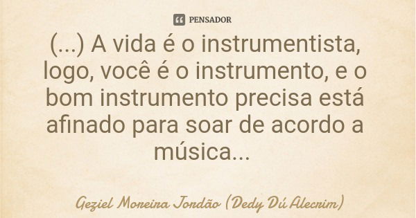 (...) A vida é o instrumentista, logo, você é o instrumento, e o bom instrumento precisa está afinado para soar de acordo a música...... Frase de Geziel Moreira Jordão (Dedy Dú Alecrim).
