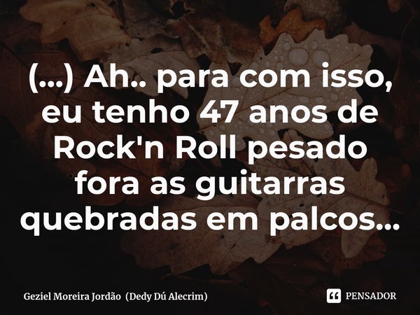 ⁠(...) Ah.. para com isso, eu tenho 47 anos de Rock'n Roll pesado fora as guitarras quebradas em palcos...... Frase de Geziel Moreira Jordão (Dedy Dú Alecrim).