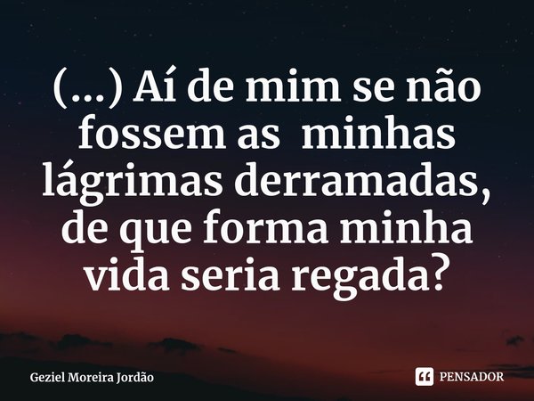 ⁠(...) Aí de mim se não fossem as minhas lágrimas derramadas, de que forma minha vida seria regada?... Frase de Geziel Moreira Jordão.
