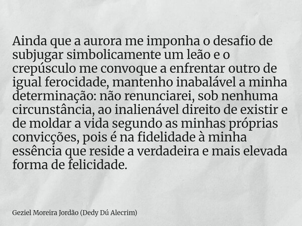 Ainda que a aurora me imponha o desafio de subjugar simbolicamente um leão e o crepúsculo me convoque a enfrentar outro de igual ferocidade, mantenho inabalável... Frase de Geziel Moreira Jordão (Dedy Dú Alecrim).