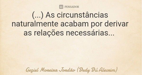 (...) As circunstâncias naturalmente acabam por derivar as relações necessárias...... Frase de Geziel Moreira Jordão (Dedy Dú Alecrim).