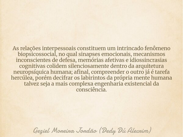 As relações interpessoais constituem um intrincado fenômeno biopsicossocial, no qual sinapses emocionais, mecanismos inconscientes de defesa, memórias afetivas ... Frase de Geziel Moreira Jordão (Dedy Dú Alecrim).