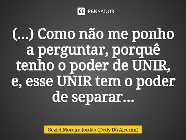 ⁠(...) Como não me ponho a perguntar, porquê tenho o poder de UNIR, e, esse UNIR tem o poder de separar...... Frase de Geziel Moreira Jordão (Dedy Dú Alecrim).